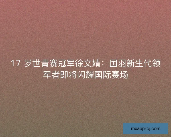 17 岁世青赛冠军徐文婧：国羽新生代领军者即将闪耀国际赛场