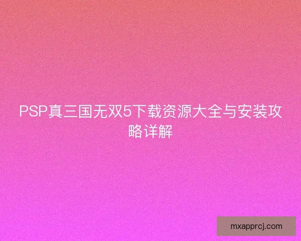 PSP真三国无双5下载资源大全与安装攻略详解 PSP真三国无双5下载资源大全与安装攻略详解