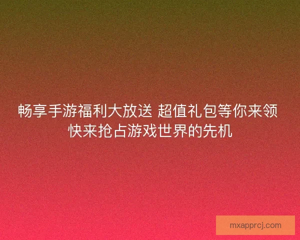 畅享手游福利大放送 超值礼包等你来领 快来抢占游戏世界的先机