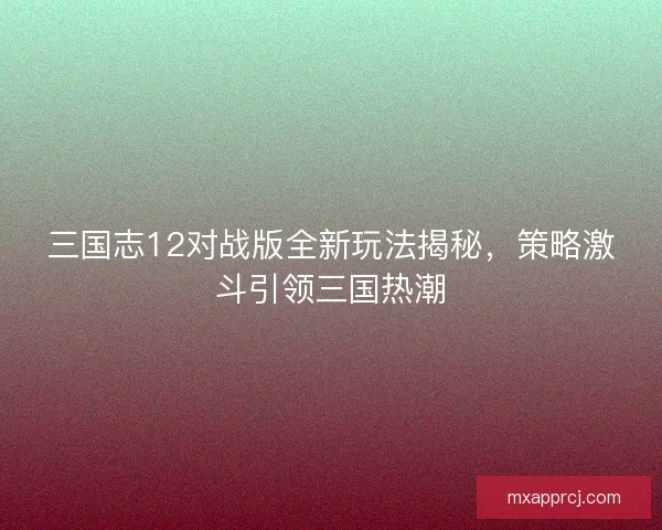 三国志12对战版全新玩法揭秘，策略激斗引领三国热潮