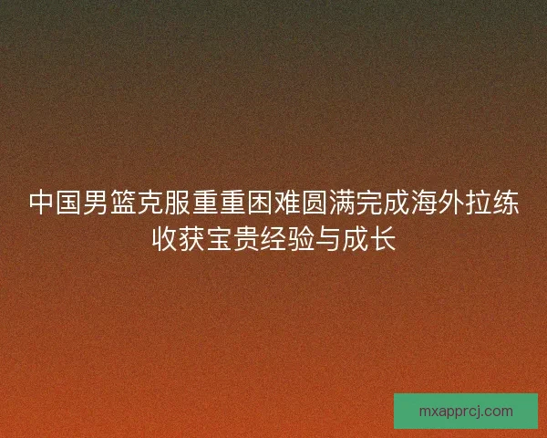 中国男篮克服重重困难圆满完成海外拉练收获宝贵经验与成长