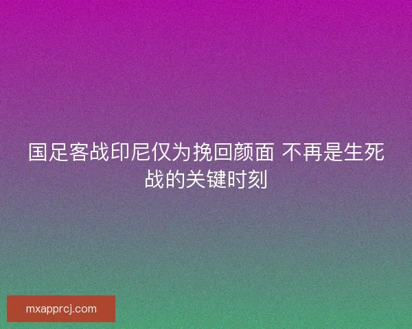 国足客战印尼仅为挽回颜面 不再是生死战的关键时刻