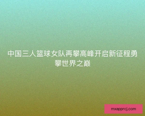 中国三人篮球女队再攀高峰开启新征程勇攀世界之巅