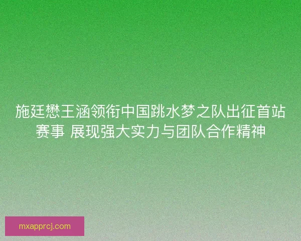 施廷懋王涵领衔中国跳水梦之队出征首站赛事 展现强大实力与团队合作精神
