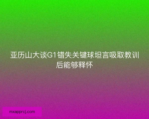 亚历山大谈G1错失关键球坦言吸取教训后能够释怀