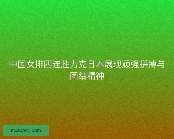 中国女排四连胜力克日本展现顽强拼搏与团结精神 中国女排四连胜力克日本展现顽强拼搏与团结精神