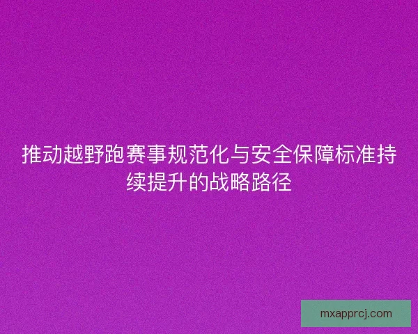 推动越野跑赛事规范化与安全保障标准持续提升的战略路径 推动越野跑赛事规范化与安全保障标准持续提升的战略路径