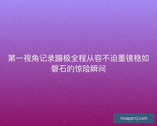 第一视角记录蹦极全程从容不迫墨镜稳如磐石的惊险瞬间 第一视角记录蹦极全程从容不迫墨镜稳如磐石的惊险瞬间