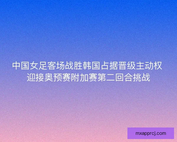 中国女足客场战胜韩国占据晋级主动权 迎接奥预赛附加赛第二回合挑战