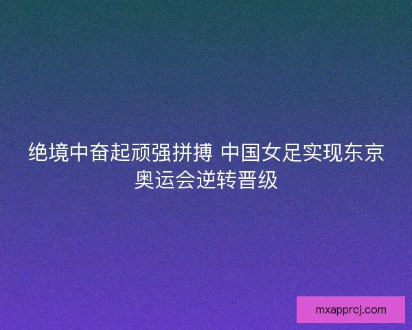 绝境中奋起顽强拼搏 中国女足实现东京奥运会逆转晋级 绝境中奋起顽强拼搏 中国女足实现东京奥运会逆转晋级