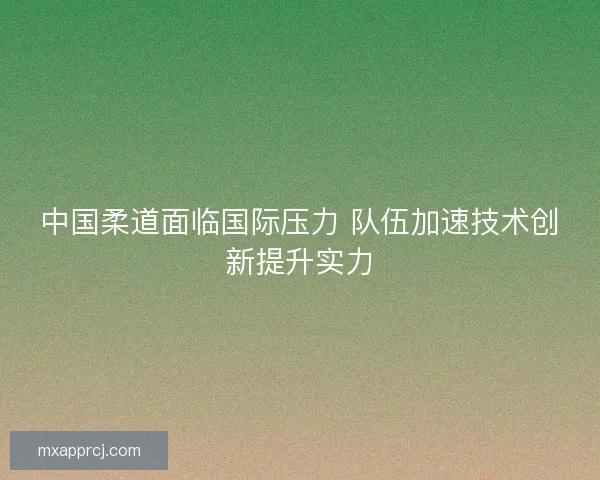 中国柔道面临国际压力 队伍加速技术创新提升实力 中国柔道面临国际压力 队伍加速技术创新提升实力