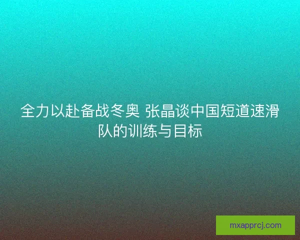 全力以赴备战冬奥 张晶谈中国短道速滑队的训练与目标