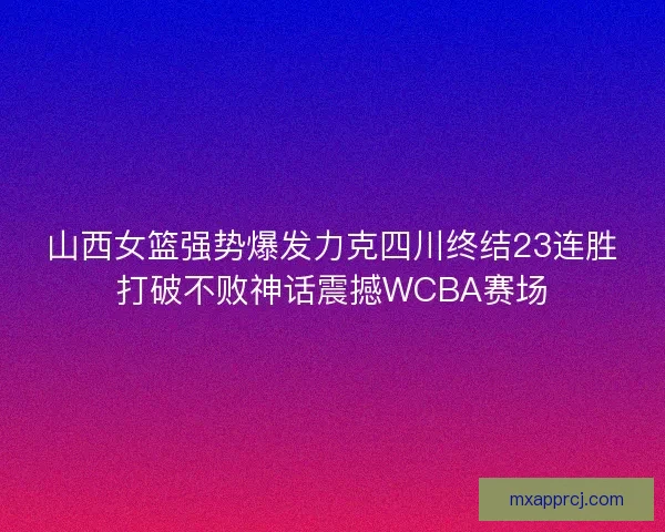 山西女篮强势爆发力克四川终结23连胜打破不败神话震撼WCBA赛场